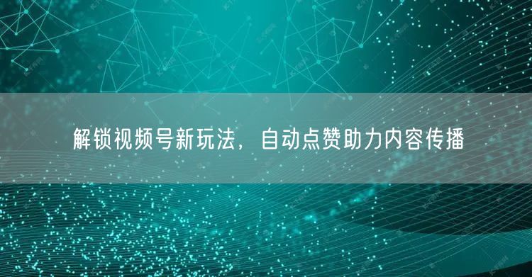 解锁视频号新玩法，自动点赞助力内容传播