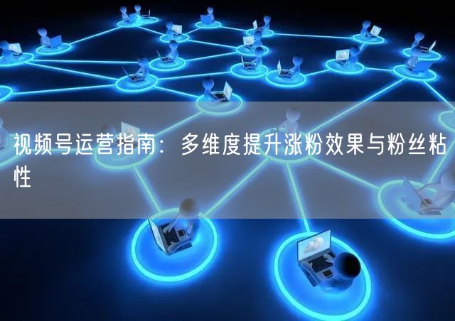 视频号运营指南：多维度提升涨粉效果与粉丝粘性