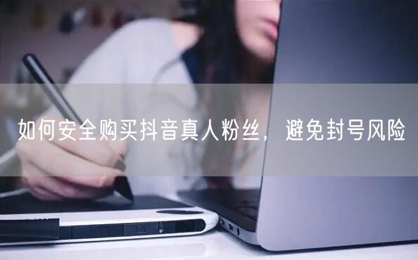 如何安全购买抖音真人粉丝，避免封号风险