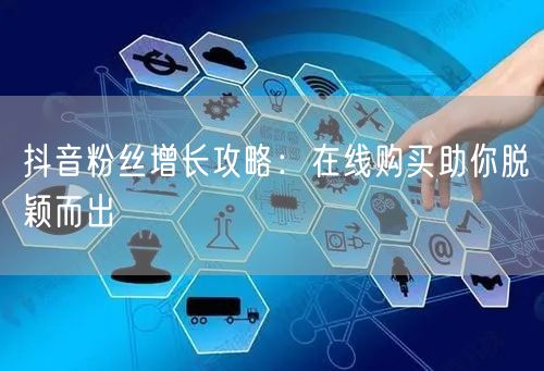 抖音粉丝增长攻略：在线购买助你脱颖而出