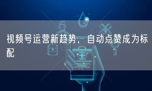 视频号运营新趋势，自动点赞成为标配