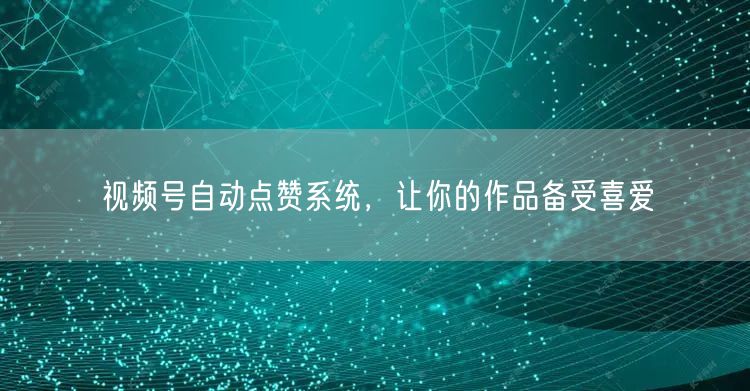 视频号自动点赞系统，让你的作品备受喜爱