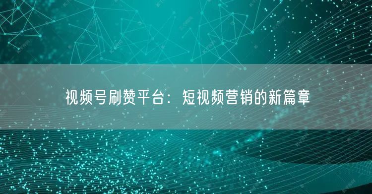 视频号刷赞平台：短视频营销的新篇章