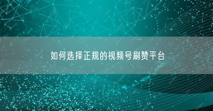 如何选择正规的视频号刷赞平台