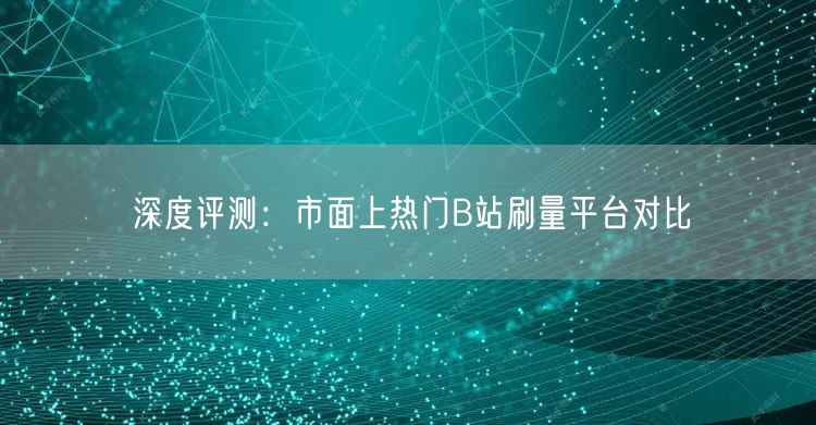 深度评测：市面上热门B站刷量平台对比