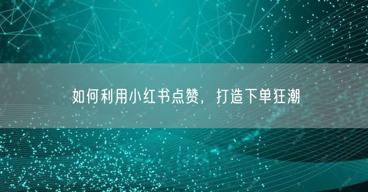 如何利用小红书点赞，打造下单狂潮